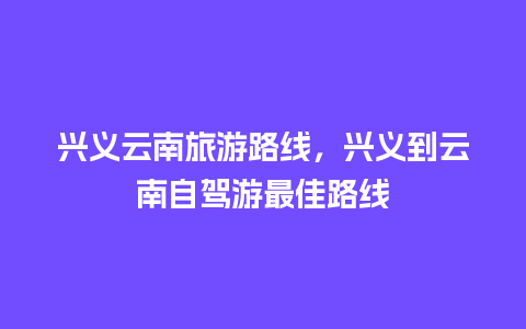 兴义云南旅游路线，兴义到云南自驾游最佳路线