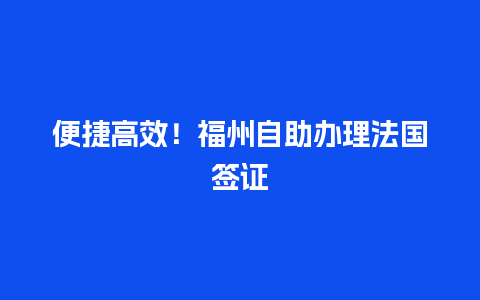 便捷高效！福州自助办理法国签证