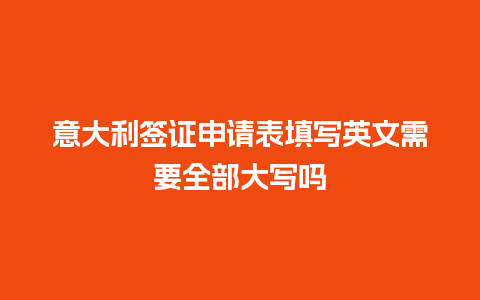 意大利签证申请表填写英文需要全部大写吗