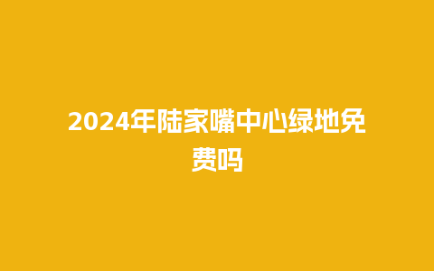 2024年陆家嘴中心绿地免费吗