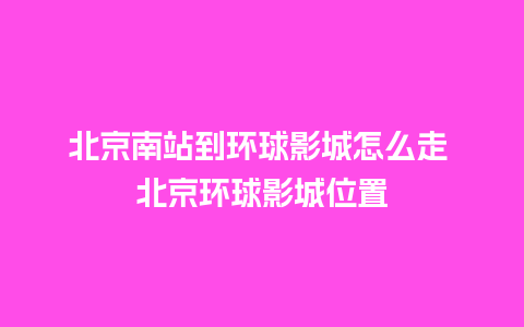 北京南站到环球影城怎么走 北京环球影城位置