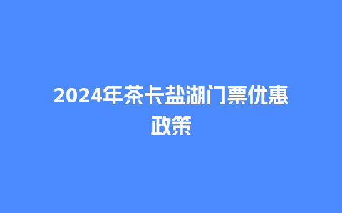 2024年茶卡盐湖门票优惠政策