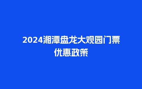 2024湘潭盘龙大观园门票优惠政策