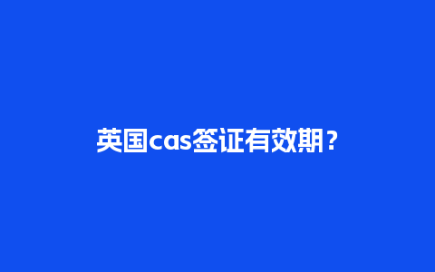 英国cas签证有效期？