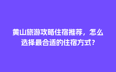 黄山旅游攻略住宿推荐，怎么选择最合适的住宿方式？