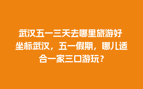 武汉五一三天去哪里旅游好 坐标武汉，五一假期，哪儿适合一家三口游玩？