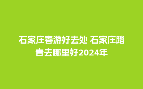 石家庄春游好去处 石家庄踏青去哪里好2024年