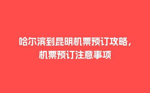 哈尔滨到昆明机票预订攻略，机票预订注意事项