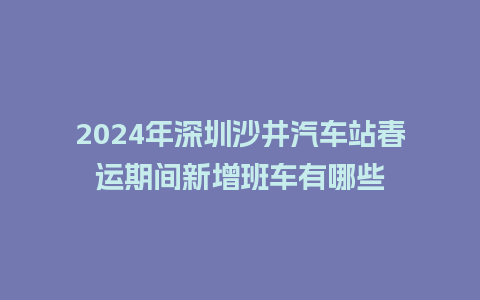 2024年深圳沙井汽车站春运期间新增班车有哪些