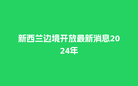 新西兰边境开放最新消息2024年