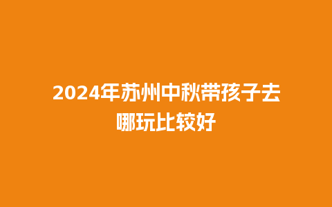 2024年苏州中秋带孩子去哪玩比较好