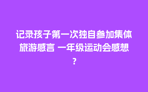 记录孩子第一次独自参加集体旅游感言 一年级运动会感想？