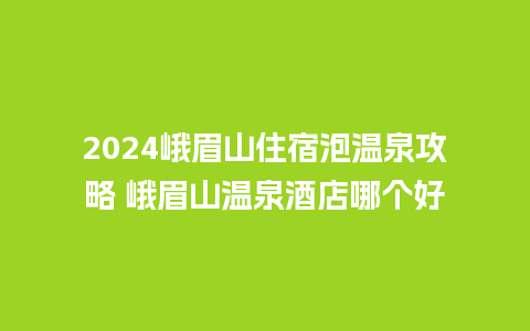 2024峨眉山住宿泡温泉攻略 峨眉山温泉酒店哪个好