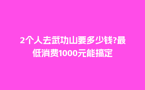 2个人去武功山要多少钱?最低消费1000元能搞定