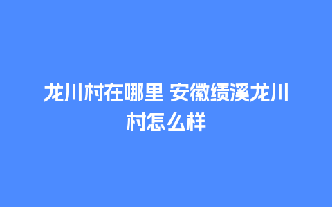 龙川村在哪里 安徽绩溪龙川村怎么样