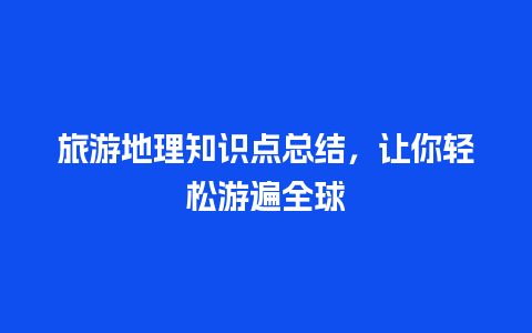 旅游地理知识点总结，让你轻松游遍全球