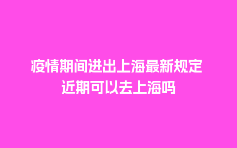 疫情期间进出上海最新规定 近期可以去上海吗