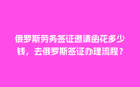 俄罗斯劳务签证邀请函花多少钱，去俄罗斯签证办理流程？