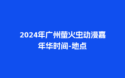 2024年广州萤火虫动漫嘉年华时间-地点