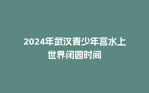 2024年武汉青少年宫水上世界闭园时间