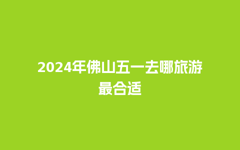 2024年佛山五一去哪旅游最合适