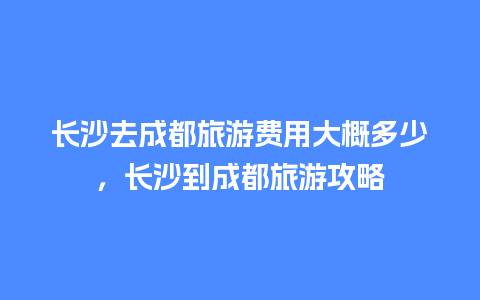 长沙去成都旅游费用大概多少，长沙到成都旅游攻略