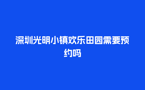 深圳光明小镇欢乐田园需要预约吗