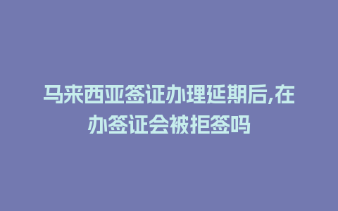 马来西亚签证办理延期后,在办签证会被拒签吗