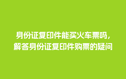 身份证复印件能买火车票吗，解答身份证复印件购票的疑问