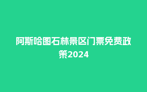 阿斯哈图石林景区门票免费政策2024