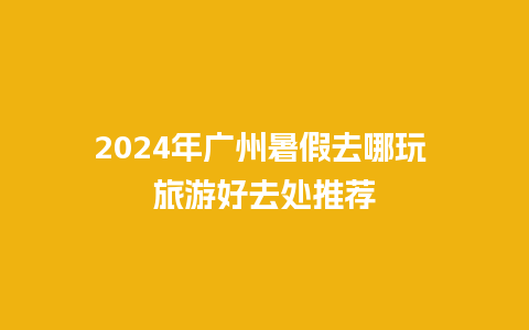 2024年广州暑假去哪玩 旅游好去处推荐