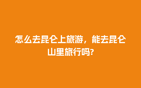 怎么去昆仑上旅游，能去昆仑山里旅行吗?