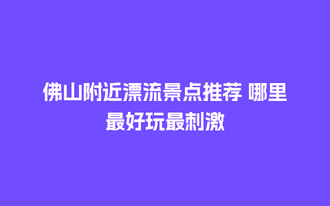 佛山附近漂流景点推荐 哪里最好玩最刺激