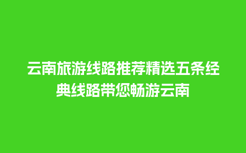 云南旅游线路推荐精选五条经典线路带您畅游云南