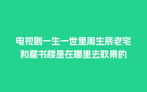 电视剧一生一世里周生辰老宅和藏书楼是在哪里去取景的