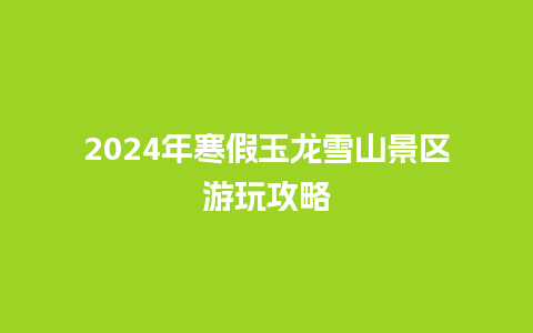 2024年寒假玉龙雪山景区游玩攻略