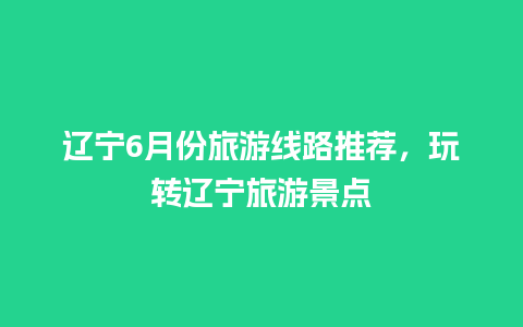 辽宁6月份旅游线路推荐，玩转辽宁旅游景点