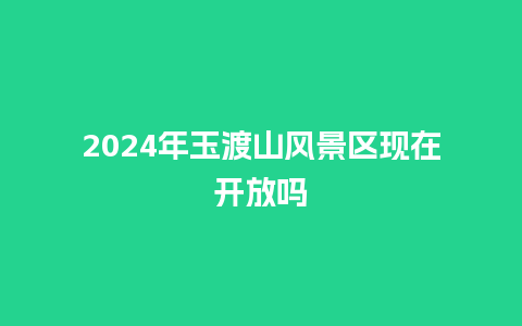 2024年玉渡山风景区现在开放吗