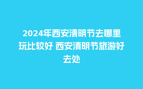 2024年西安清明节去哪里玩比较好 西安清明节旅游好去处