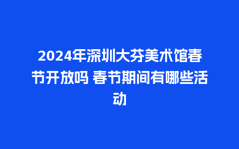 2024年深圳大芬美术馆春节开放吗 春节期间有哪些活动