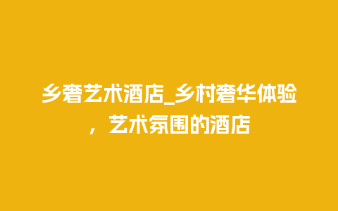 乡奢艺术酒店_乡村奢华体验，艺术氛围的酒店