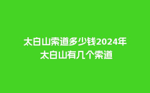 太白山索道多少钱2024年 太白山有几个索道