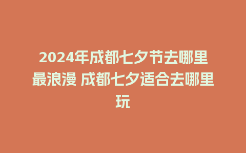 2024年成都七夕节去哪里最浪漫 成都七夕适合去哪里玩