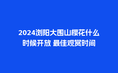 2024浏阳大围山樱花什么时候开放 最佳观赏时间