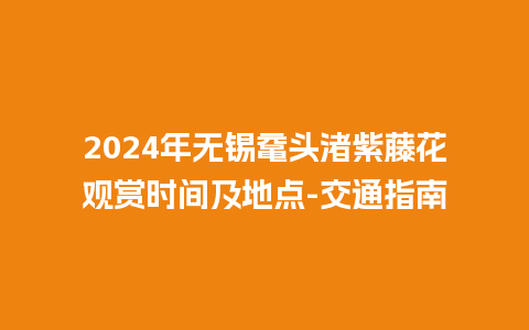 2024年无锡鼋头渚紫藤花观赏时间及地点-交通指南