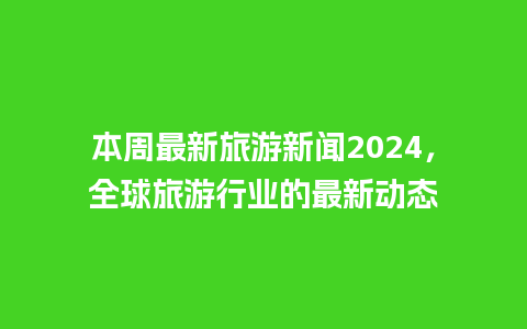 本周最新旅游新闻2024，全球旅游行业的最新动态