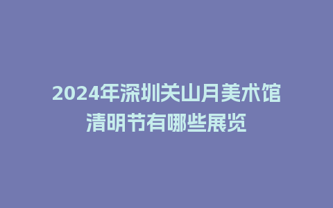 2024年深圳关山月美术馆清明节有哪些展览