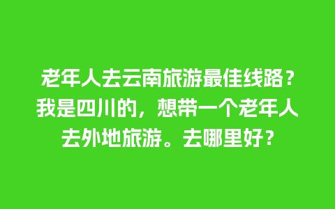 老年人去云南旅游最佳线路？我是四川的，想带一个老年人去外地旅游。去哪里好？