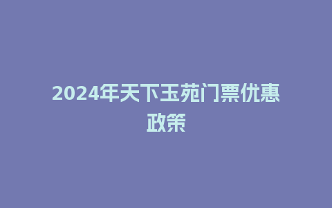 2024年天下玉苑门票优惠政策