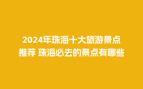 2024年珠海十大旅游景点推荐 珠海必去的景点有哪些